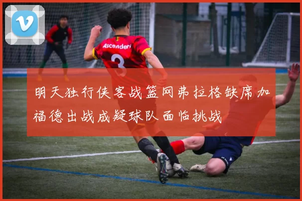 明天独行侠客战篮网弗拉格缺席加福德出战成疑球队面临挑战