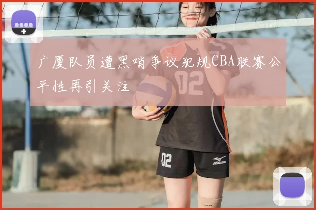 广厦队员遭黑哨争议犯规CBA联赛公平性再引关注