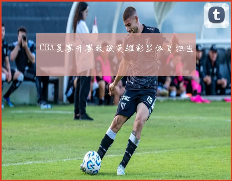 CBA复赛开赛致敬英雄彰显体育担当