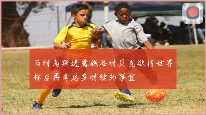 马特乌斯透露施洛特贝克欲待世界杯后再考虑多特续约事宜