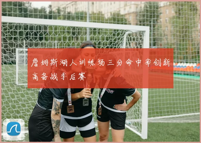 詹姆斯湖人训练场三分命中率创新高备战季后赛