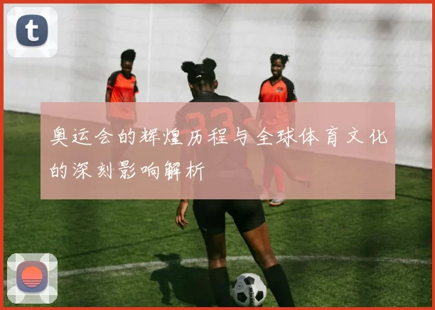 奥运会的辉煌历程与全球体育文化的深刻影响解析