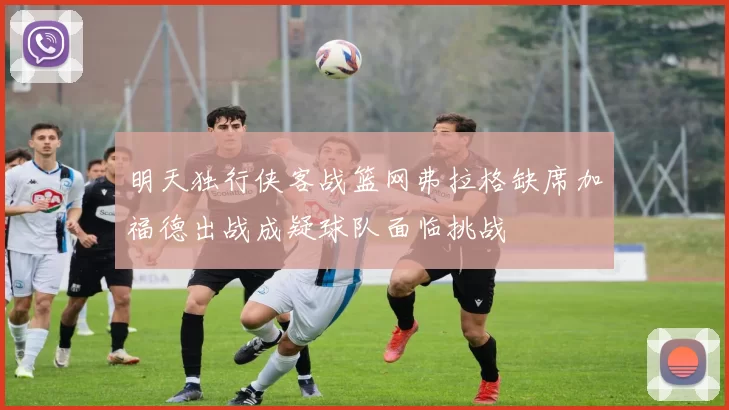 明天独行侠客战篮网弗拉格缺席加福德出战成疑球队面临挑战