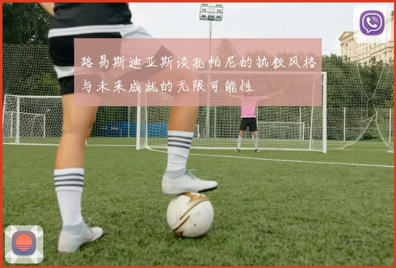 路易斯迪亚斯谈孔帕尼的执教风格与未来成就的无限可能性