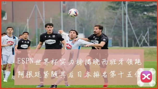 ESPN世界杯实力榜揭晓西班牙领跑阿根廷紧随其后日本排名第十五位