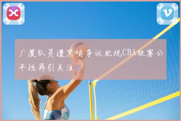 广厦队员遭黑哨争议犯规CBA联赛公平性再引关注
