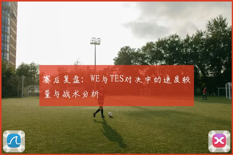 赛后复盘：WE与TES对决中的速度较量与战术分析