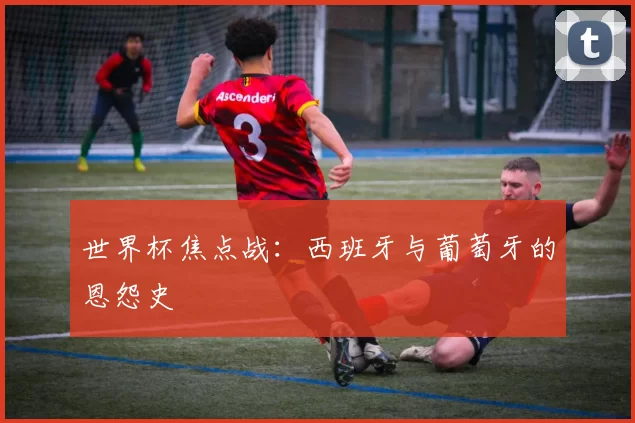 世界杯焦点战:西班牙与葡萄牙的恩怨史