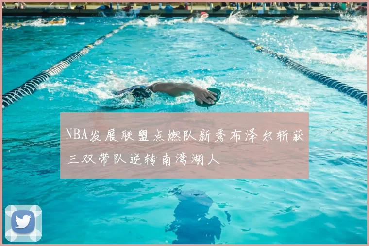 NBA发展联盟点燃队新秀布泽尔斩获三双带队逆转南湾湖人