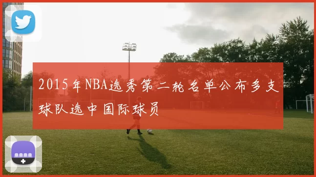 2015年NBA选秀第二轮名单公布多支球队选中国际球员