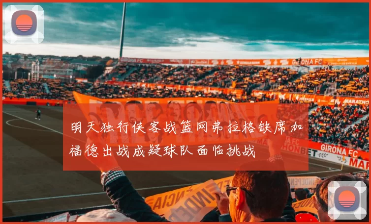 明天独行侠客战篮网弗拉格缺席加福德出战成疑球队面临挑战