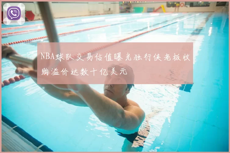 NBA球队交易估值曝光独行侠老板收购溢价达数十亿美元