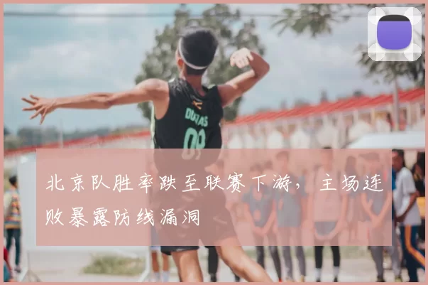 北京队胜率跌至联赛下游，主场连败暴露防线漏洞