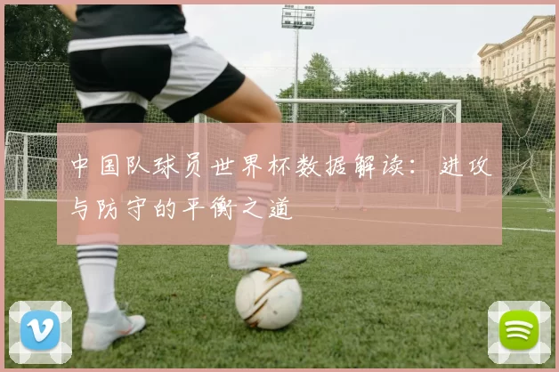中国队球员世界杯数据解读:进攻与防守的平衡之道