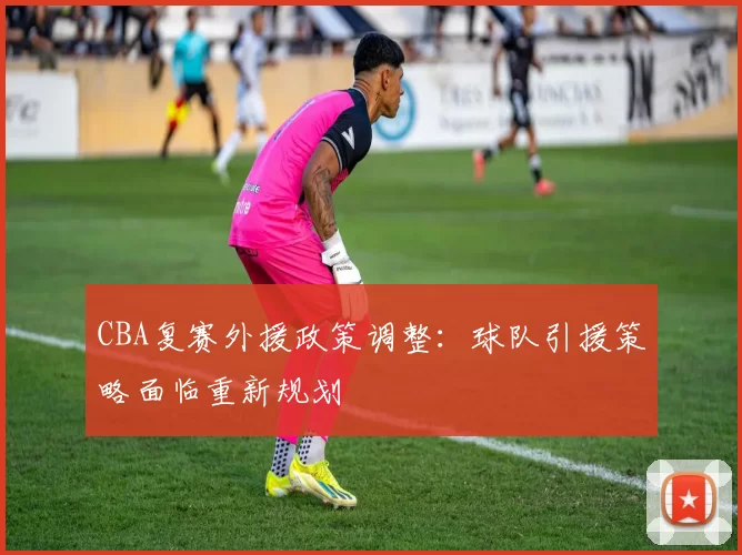 CBA复赛外援政策调整：球队引援策略面临重新规划