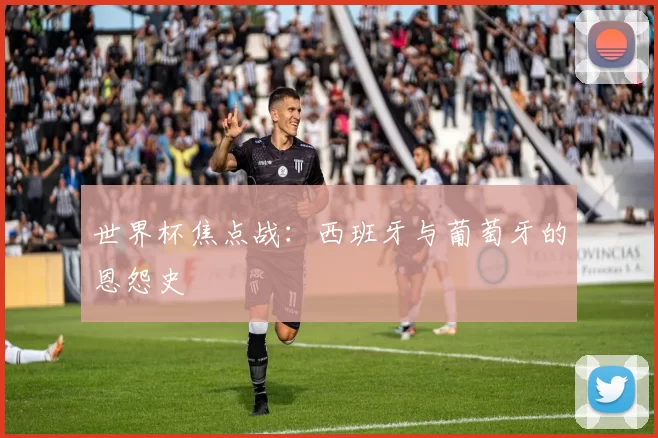 世界杯焦点战:西班牙与葡萄牙的恩怨史