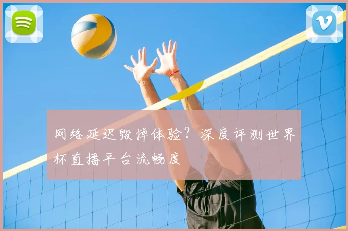 网络延迟毁掉体验？深度评测世界杯直播平台流畅度