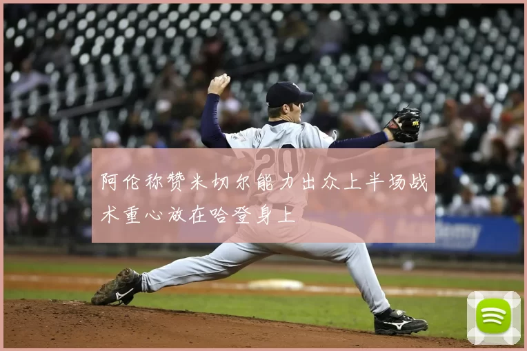 阿伦称赞米切尔能力出众上半场战术重心放在哈登身上