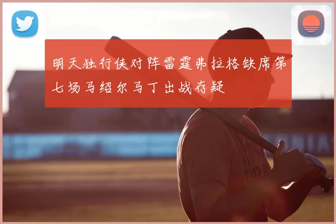 明天独行侠对阵雷霆弗拉格缺席第七场马绍尔马丁出战存疑