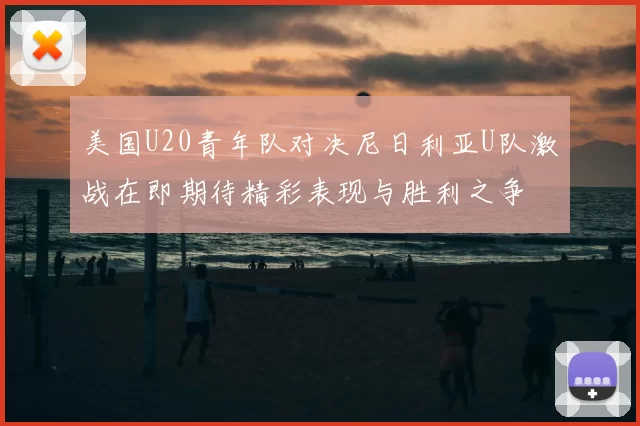 美国U20青年队对决尼日利亚U队激战在即期待精彩表现与胜利之争