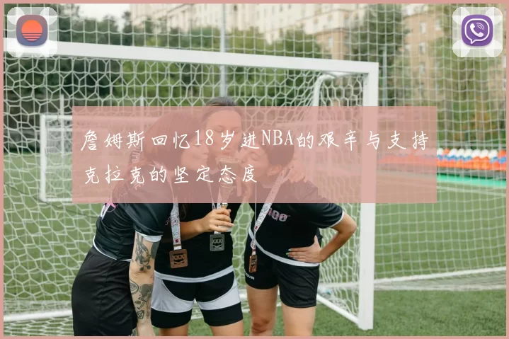 詹姆斯回忆18岁进NBA的艰辛与支持克拉克的坚定态度