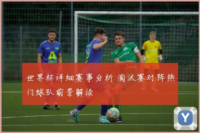 世界杯详细赛事分析 淘汰赛对阵热门球队前景解读