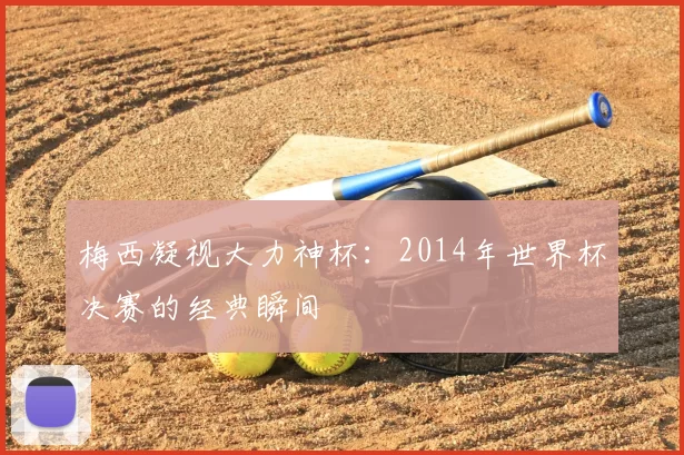 梅西凝视大力神杯：2014年世界杯决赛的经典瞬间