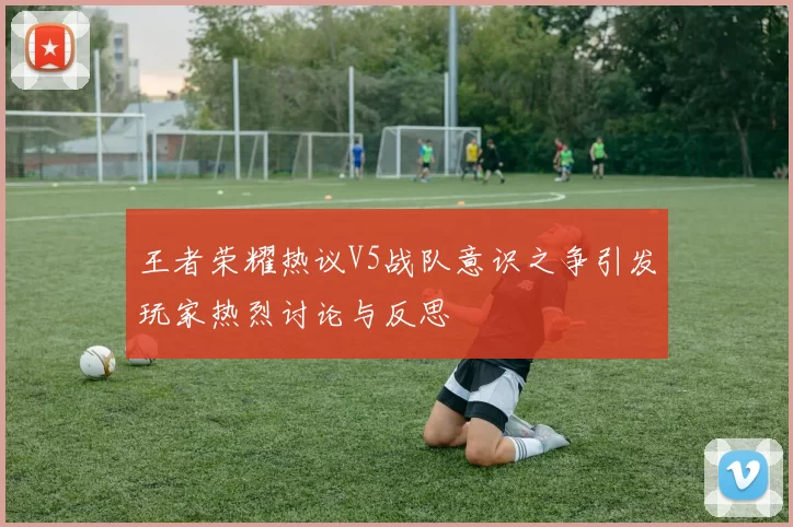 王者荣耀热议V5战队意识之争引发玩家热烈讨论与反思