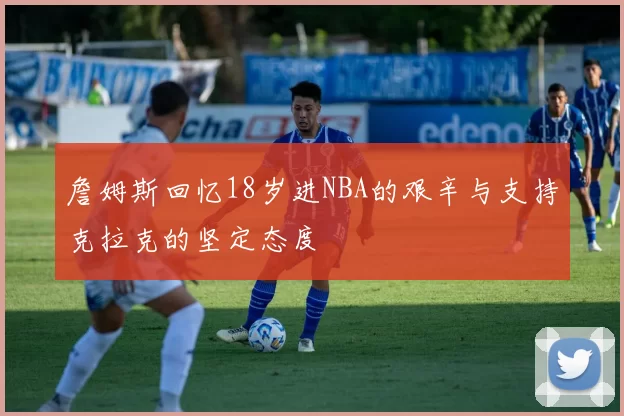 詹姆斯回忆18岁进NBA的艰辛与支持克拉克的坚定态度