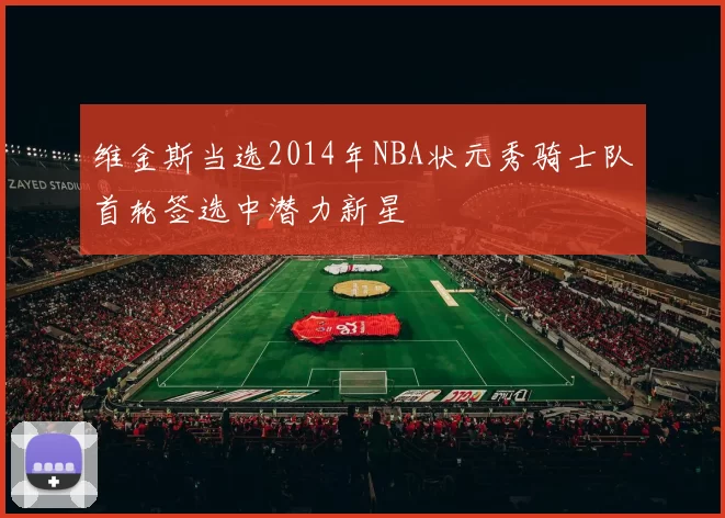 维金斯当选2014年NBA状元秀骑士队首轮签选中潜力新星