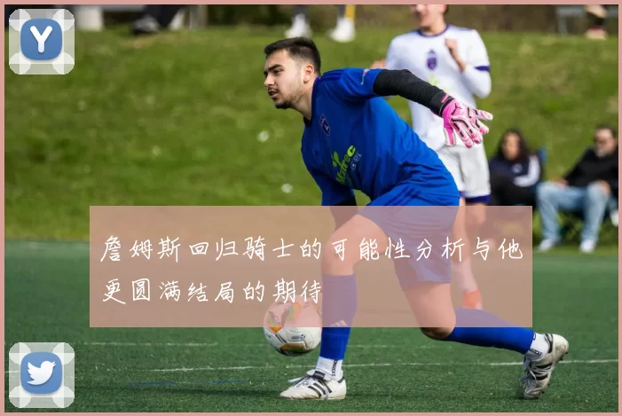 詹姆斯回归骑士的可能性分析与他更圆满结局的期待