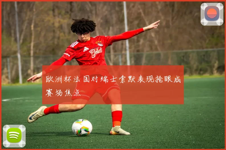 欧洲杯法国对瑞士索默表现抢眼成赛场焦点