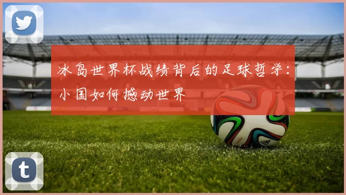冰岛世界杯战绩背后的足球哲学:小国如何撼动世界