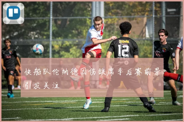 快船队伦纳德因伤缺席季后赛前景引发关注