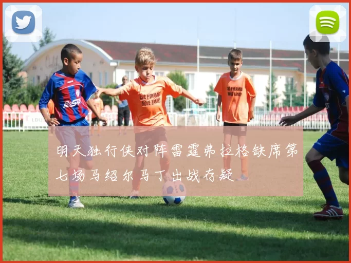 明天独行侠对阵雷霆弗拉格缺席第七场马绍尔马丁出战存疑