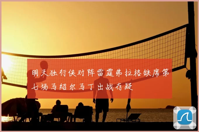 明天独行侠对阵雷霆弗拉格缺席第七场马绍尔马丁出战存疑