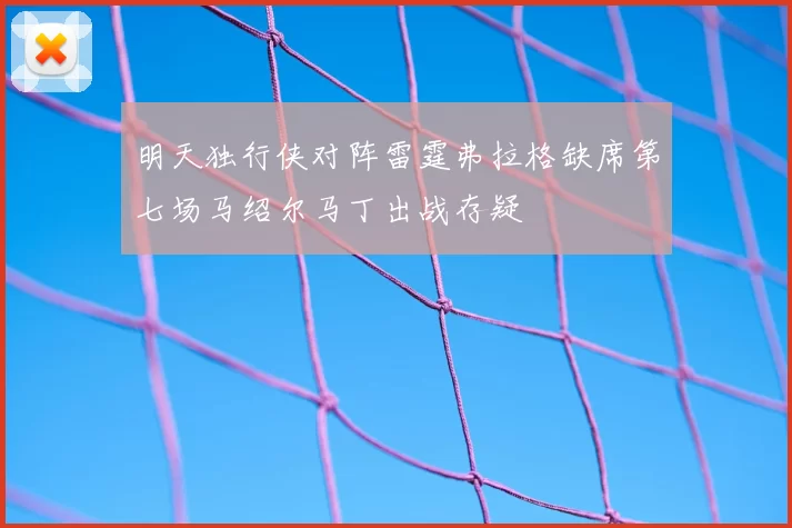 明天独行侠对阵雷霆弗拉格缺席第七场马绍尔马丁出战存疑
