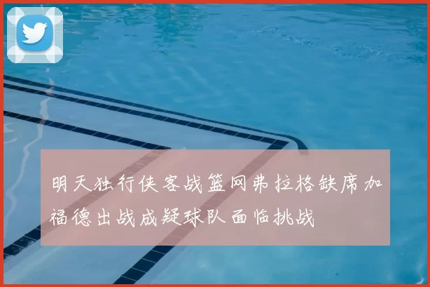明天独行侠客战篮网弗拉格缺席加福德出战成疑球队面临挑战
