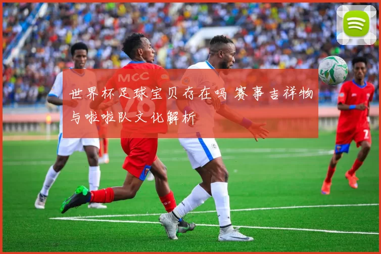 世界杯足球宝贝存在吗 赛事吉祥物与啦啦队文化解析
