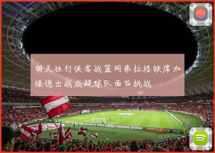 明天独行侠客战篮网弗拉格缺席加福德出战成疑球队面临挑战