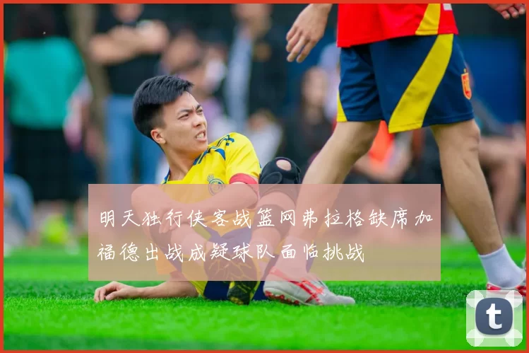 明天独行侠客战篮网弗拉格缺席加福德出战成疑球队面临挑战
