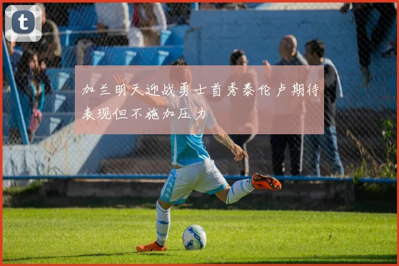 加兰明天迎战勇士首秀泰伦卢期待表现但不施加压力
