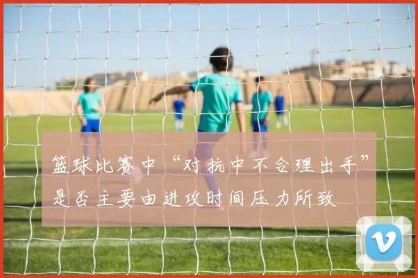 篮球比赛中“对抗中不合理出手”是否主要由进攻时间压力所致