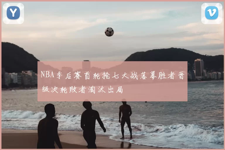 NBA季后赛首轮抢七大战落幕胜者晋级次轮败者淘汰出局