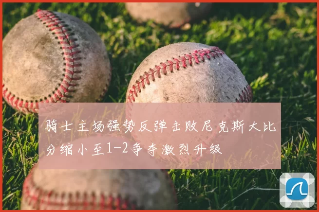骑士主场强势反弹击败尼克斯大比分缩小至1-2争夺激烈升级
