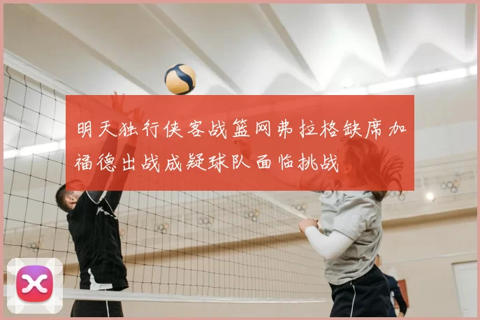 明天独行侠客战篮网弗拉格缺席加福德出战成疑球队面临挑战