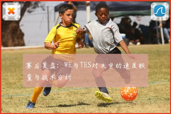 赛后复盘：WE与TES对决中的速度较量与战术分析