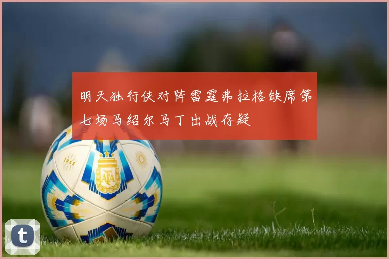 明天独行侠对阵雷霆弗拉格缺席第七场马绍尔马丁出战存疑