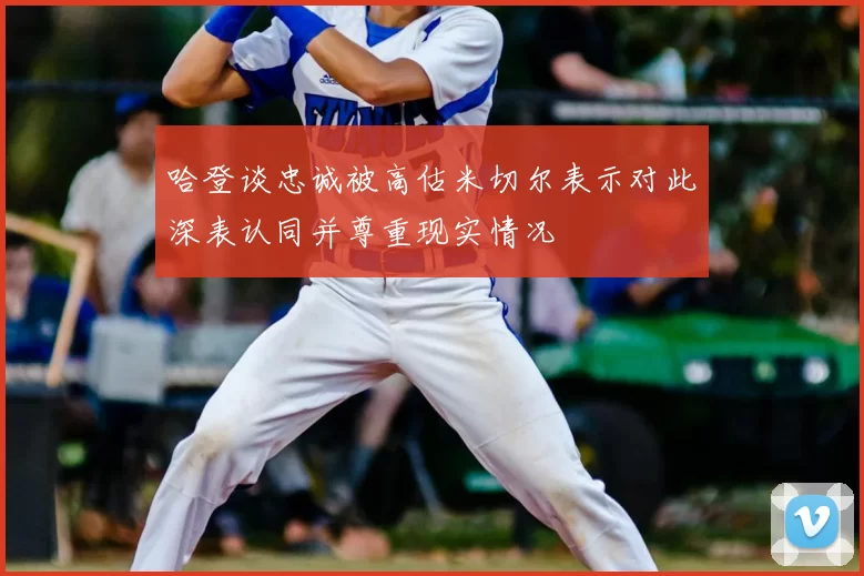 哈登谈忠诚被高估米切尔表示对此深表认同并尊重现实情况