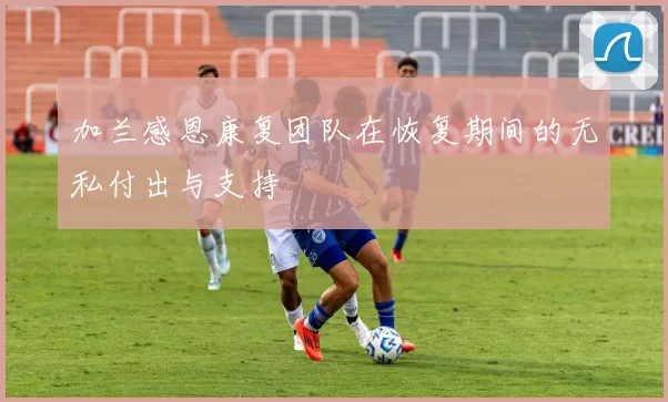 加兰感恩康复团队在恢复期间的无私付出与支持